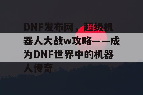 DNF发布网，超级机器人大战w攻略——成为DNF世界中的机器人传奇