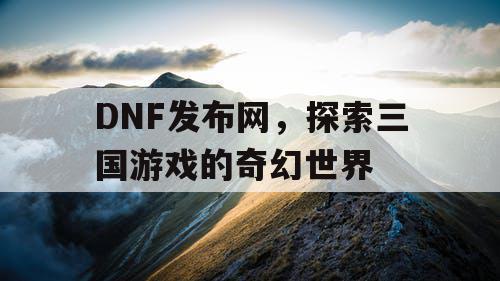 DNF发布网，探索三国游戏的奇幻世界