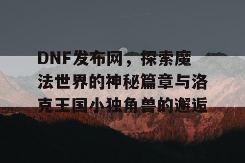 DNF发布网，探索魔法世界的神秘篇章与洛克王国小独角兽的邂逅