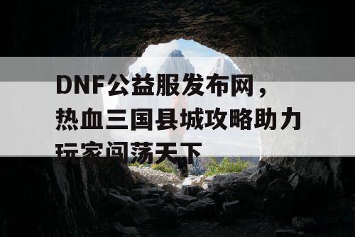 DNF公益服发布网，热血三国县城攻略助力玩家闯荡天下