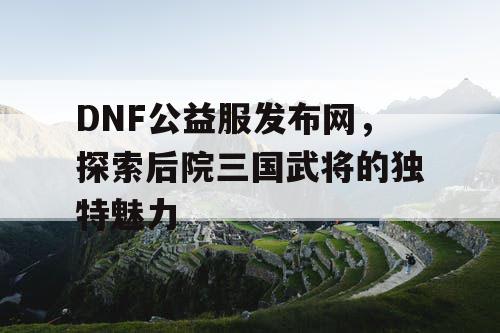 DNF公益服发布网，探索后院三国武将的独特魅力