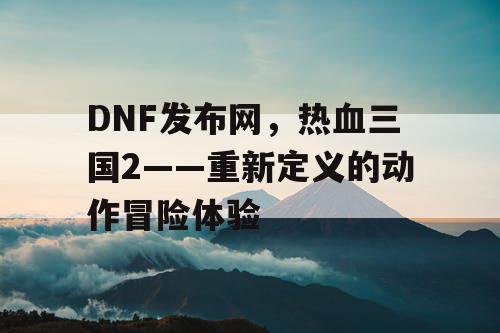 DNF发布网，热血三国2——重新定义的动作冒险体验