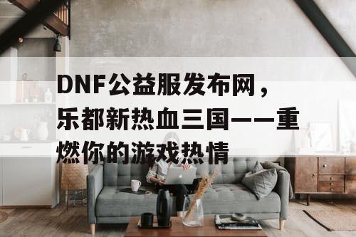 DNF公益服发布网，乐都新热血三国——重燃你的游戏热情