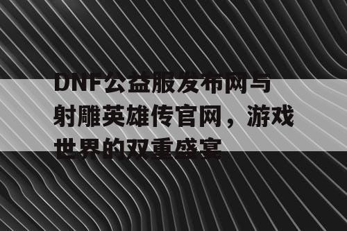 DNF公益服发布网与射雕英雄传官网，游戏世界的双重盛宴