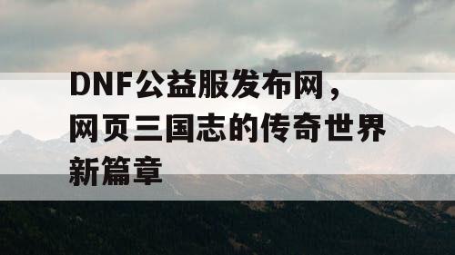 DNF公益服发布网，网页三国志的传奇世界新篇章