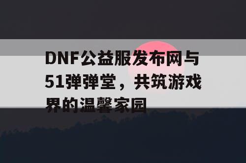 DNF公益服发布网与51弹弹堂，共筑游戏界的温馨家园