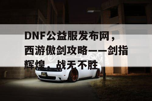 DNF公益服发布网，西游傲剑攻略——剑指辉煌，战无不胜