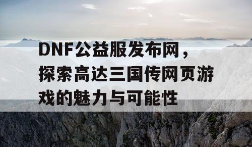 DNF公益服发布网，探索高达三国传网页游戏的魅力与可能性