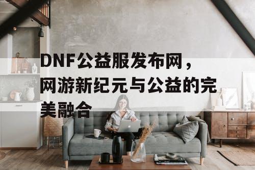 DNF公益服发布网，网游新纪元与公益的完美融合