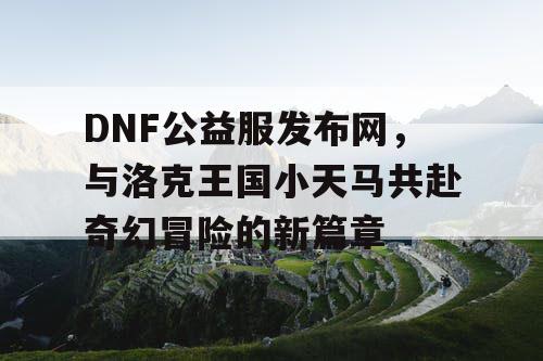 DNF公益服发布网，与洛克王国小天马共赴奇幻冒险的新篇章