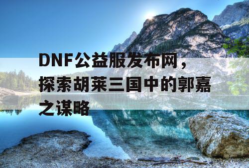 DNF公益服发布网，探索胡莱三国中的郭嘉之谋略