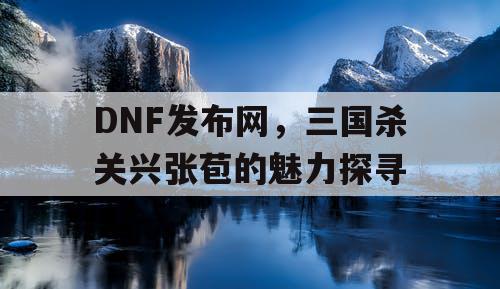 DNF发布网，三国杀关兴张苞的魅力探寻