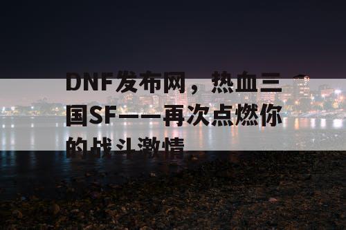 DNF发布网，热血三国SF——再次点燃你的战斗激情