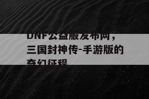 DNF公益服发布网，三国封神传-手游版的奇幻征程