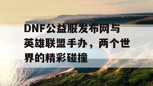 DNF公益服发布网与英雄联盟手办，两个世界的精彩碰撞