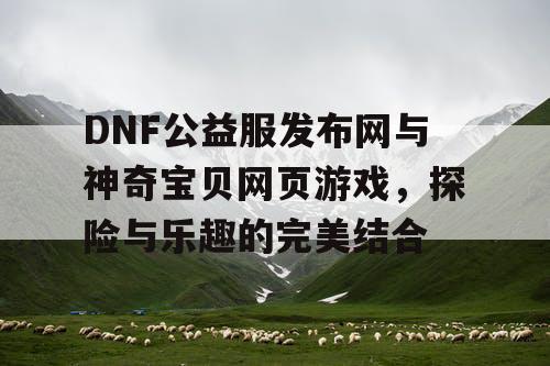 DNF公益服发布网与神奇宝贝网页游戏，探险与乐趣的完美结合