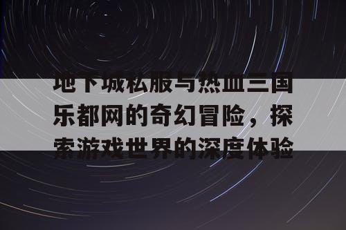 地下城私服与热血三国乐都网的奇幻冒险，探索游戏世界的深度体验