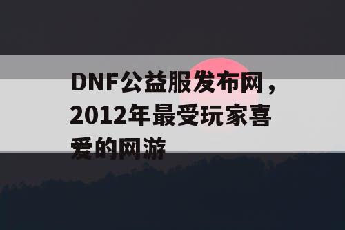 DNF公益服发布网，2012年最受玩家喜爱的网游