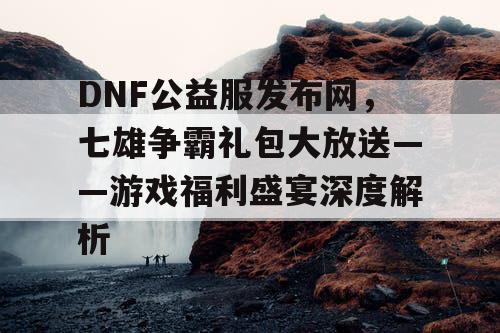 DNF公益服发布网，七雄争霸礼包大放送——游戏福利盛宴深度解析