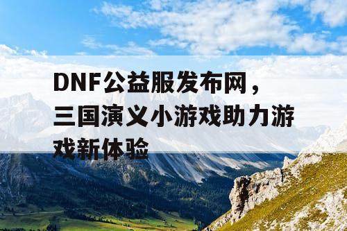 DNF公益服发布网，三国演义小游戏助力游戏新体验