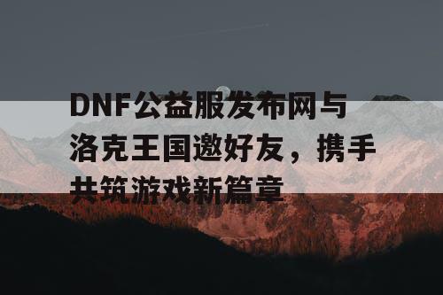 DNF公益服发布网与洛克王国邀好友，携手共筑游戏新篇章