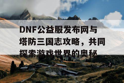 DNF公益服发布网与塔防三国志攻略，共同探索游戏世界的奥秘