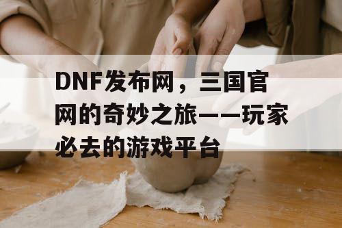 DNF发布网，三国官网的奇妙之旅——玩家必去的游戏平台