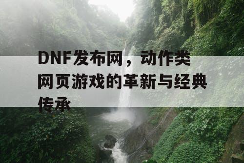 DNF发布网，动作类网页游戏的革新与经典传承