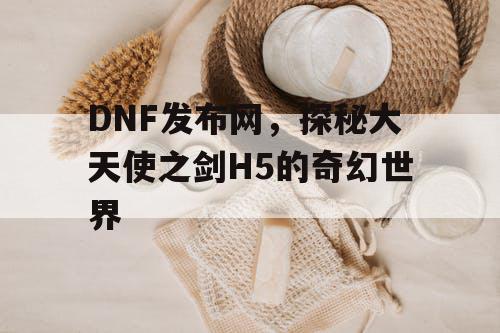 DNF发布网，探秘大天使之剑H5的奇幻世界