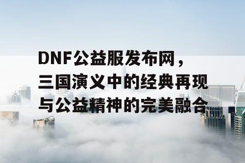 DNF公益服发布网，三国演义中的经典再现与公益精神的完美融合