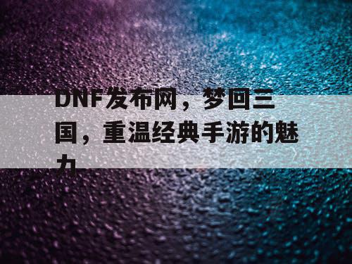 DNF发布网，梦回三国，重温经典手游的魅力