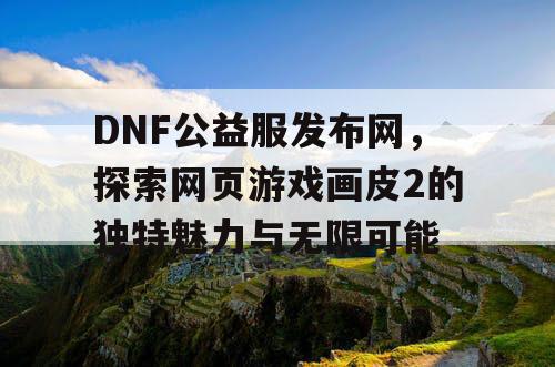 DNF公益服发布网，探索网页游戏画皮2的独特魅力与无限可能