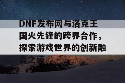 DNF发布网与洛克王国火先锋的跨界合作，探索游戏世界的创新融合之道