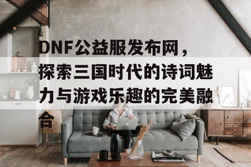 DNF公益服发布网，探索三国时代的诗词魅力与游戏乐趣的完美融合