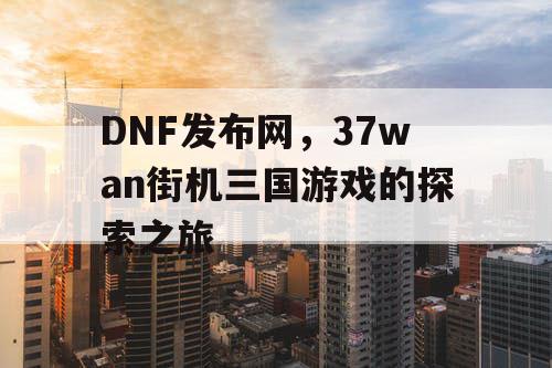 DNF发布网，37wan街机三国游戏的探索之旅